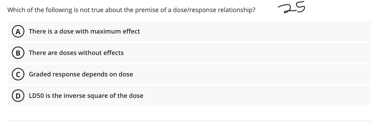 Which of the following is not true about the premise of a dose/response relationship?
25
A There is a dose with maximum effect
B) There are doses without effects
Graded response depends on dose
D
LD50 is the inverse square of the dose

