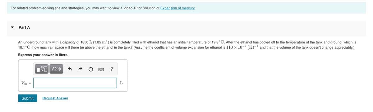 For related problem-solving tips and strategies, you may want to view a Video Tutor Solution of Expansion of mercury.
Part A
An underground tank with a capacity of 1850 L (1.85 m³ ) is completely filled with ethanol that has an initial temperature of 19.3°C. After the ethanol has cooled off to the temperature of the tank and ground, which is
10.1° C, how much air space will there be above the ethanol in the tank? (Assume the coefficient of volume expansion for ethanol is 110 x 10¬º (K)-' and that the volume of the tank doesn't change appreciably.)
Express your answer in liters.
Πν ΑΣφ
L
Vair
Submit
Request Answer
