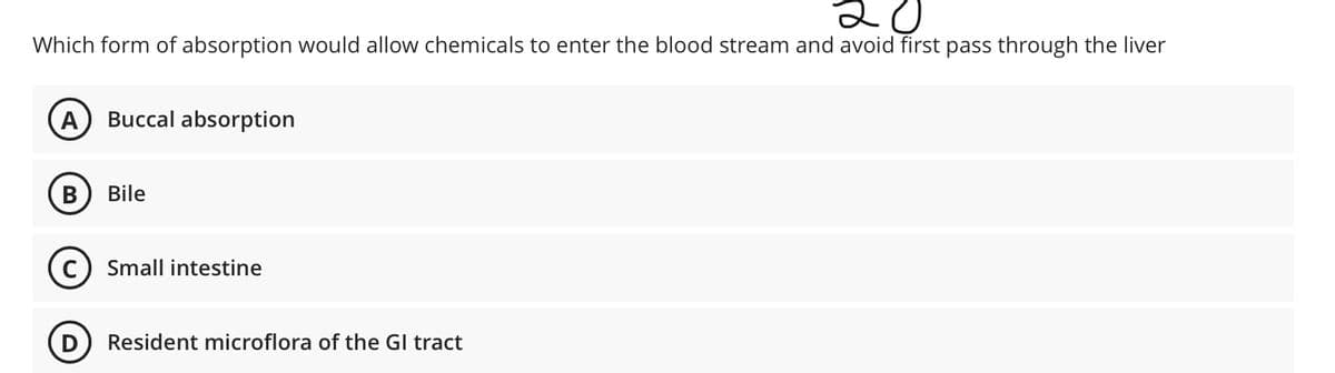 20
Which form of absorption would allow chemicals to enter the blood stream and avoid first pass through the liver
A
Buccal absorption
Bile
c) Small intestine
D) Resident microflora of the Gl tract
