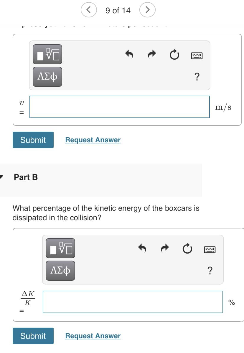 9 of 14
ΑΣφ
?
m/s
Submit
Request Answer
Part B
What percentage of the kinetic energy of the boxcars is
dissipated in the collision?
ΔΚ
K
%D
Submit
Request Answer
2 ||
