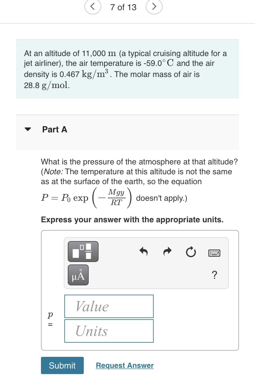 7 of 13
At an altitude of 11,000 m (a typical cruising altitude for a
jet airliner), the air temperature is -59.0° C and the air
density is 0.467 kg/m³. The molar mass of air is
28.8 g/mol.
Part A
What is the pressure of the atmosphere at that altitude?
(Note: The temperature at this altitude is not the same
as at the surface of the earth, so the equation
Р— Ро ехp
(- Mgy
doesn't apply.)
RT
Express your answer with the appropriate units.
HA
?
Value
Units
Submit
Request Answer
