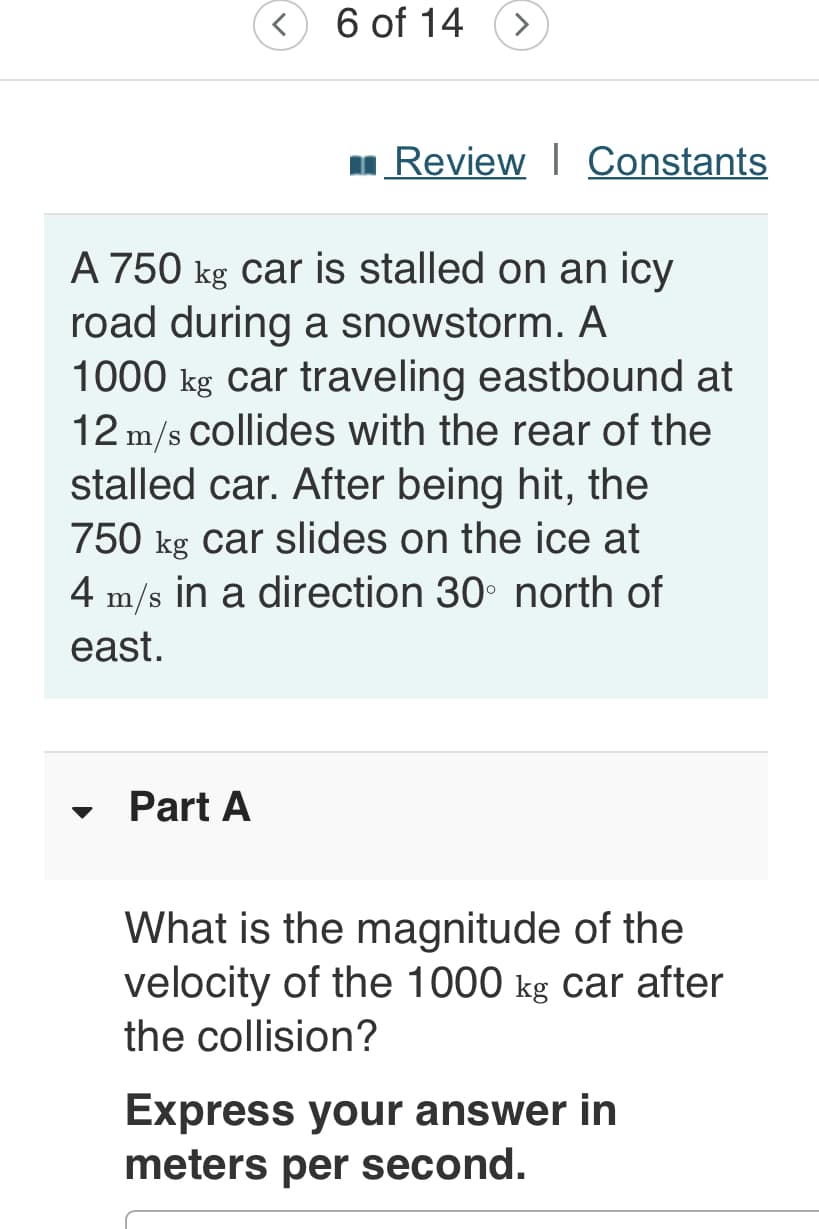 6 of 14
>
Review I Constants
A 750 kg car is stalled on an icy
road during a snowstorm. A
1000 kg car traveling eastbound at
12 m/s Collides with the rear of the
stalled car. After being hit, the
750 kg car slides on the ice at
4 m/s in a direction 30° north of
east.
Part A
What is the magnitude of the
velocity of the 1000 kg car after
the collision?
Express your answer in
meters per second.
