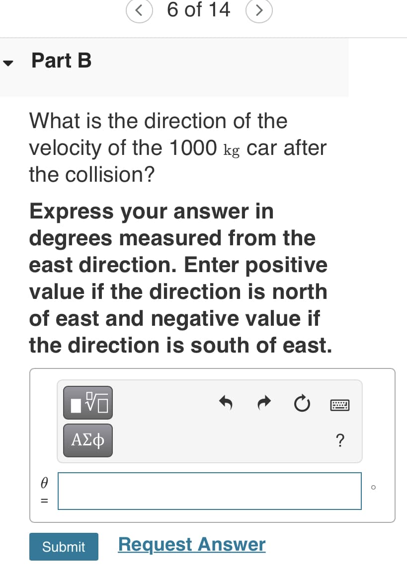 < 6 of 14
<>
Part B
What is the direction of the
velocity of the 1000 kg car after
the collision?
Express your answer in
degrees measured from the
east direction. Enter positive
value if the direction is north
of east and negative value if
the direction is south of east.
ΑΣφ
?
Request Answer
Submit
O II
