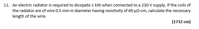 11. An electric radiator is required to dissipate 1 kW when connected to a 230 V supply. If the coils of
the radiator are of wire 0.5 mm in diameter having resistivity of 60 μ-cm, calculate the necessary
length of the wire.
[1732 cm]