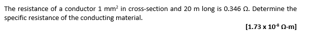 The resistance of a conductor 1 mm² in cross-section and 20 m long is 0.346 2. Determine the
specific resistance of the conducting material.
[1.73 x 10¹³ Q-m]