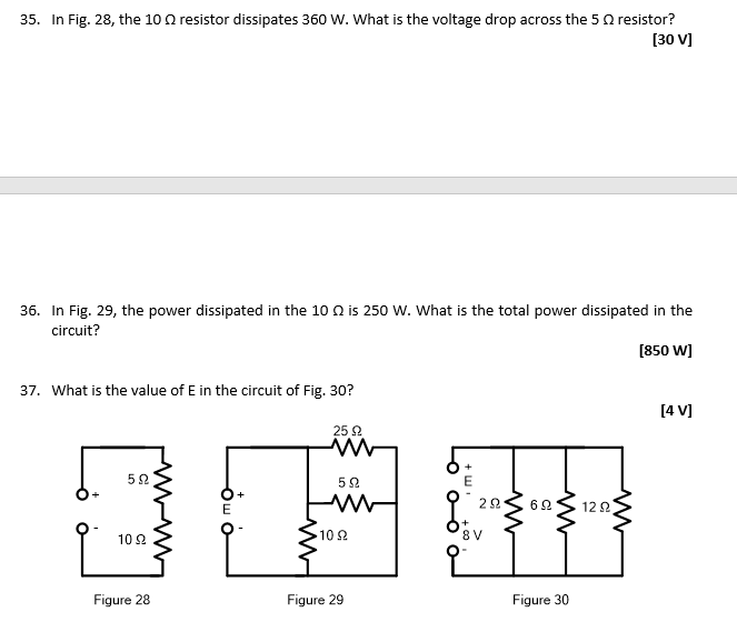 35. In Fig. 28, the 10 resistor dissipates 360 W. What is the voltage drop across the 5 Q resistor?
[30 V]
36. In Fig. 29, the power dissipated in the 10 is 250 W. What is the total power dissipated in the
circuit?
[850 W]
37. What is the value of E in the circuit of Fig. 30?
522
1022
Figure 28
ܘ ܚܪ
25 92
www
59
W
· 10 Ω
Figure 29
8
ΖΩ
8V
692
Figure 30
1292
[4 V]