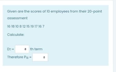 Given are the scores of 10 employees from their 20-point
assessment
16 18 10 8 12 15 19 17 16 7
Calculate:
D7 =
: th term
Therefore Pis =
