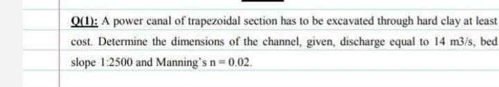 Q(1): A power canal of trapezoidal section has to be excavated through hard clay at least
cost. Determine the dimensions of the channel, given, discharge equal to 14 m3/s, bed
slope 1:2500 and Manning's n = 0.02.