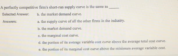 A perfectly competitive firm's short-run supply curve is the same as
Selected Answer:
b. the market demand curve.
Answers:
a. the supply curve of all the other firms in the industry.
b. the market demand curve.
c. the marginal cost curve.
d. the portion of its average variable cost curve above the average total cost curve.
e. the portion of its marginal cost curve above the minimum average variable cost.
