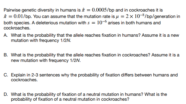 Pairwise genetic diversity in humans is = 0.0005/bp and in cockroaches it is
✩ = 0.01/bp. You can assume that the mutation rate is μ = 2 x 10-8/bp/generation in
both species. A deleterious mutation with s = 10-6 arises in both humans and
cockroaches.
A. What is the probability that the allele reaches fixation in humans? Assume it is a new
mutation with frequency 1/2N.
B. What is the probability that the allele reaches fixation in cockroaches? Assume it is a
new mutation with frequency 1/2N.
C. Explain in 2-3 sentences why the probability of fixation differs between humans and
cockroaches.
D. What is the probability of fixation of a neutral mutation in humans? What is the
probability of fixation of a neutral mutation in cockroaches?