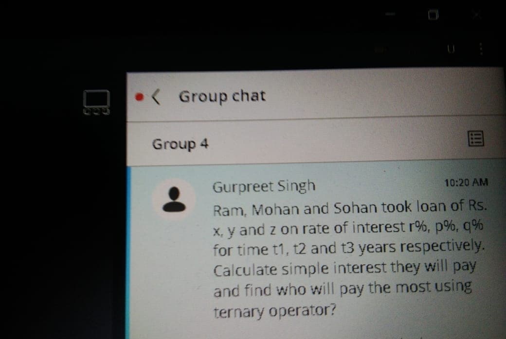 ( Group chat
Group 4
Gurpreet Singh
10:20 AM
Ram, Mohan and Sohan took loan of Rs.
X, y and z on rate of interest r%, p%, q%
for time t1, t2 and t3 years respectively.
Calculate simple interest they will pay
and find who will pay the most using
ternary operator?
