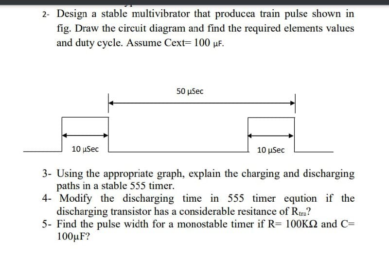 2- Design a stable multivibrator that producea train pulse shown in
fig. Draw the circuit diagram and find the required elements values
and duty cycle. Assume Cext= 100 µF.
50 μSec
10 μSec
10 μSec
3- Using the appropriate graph, explain the charging and discharging
paths in a stable 555 timer.
4- Modify the discharging time in 555 timer eqution if the
discharging transistor has a considerable resitance of Rtra?
5- Find the pulse width for a monostable timer if R= 100KQ and C=
100µF?
