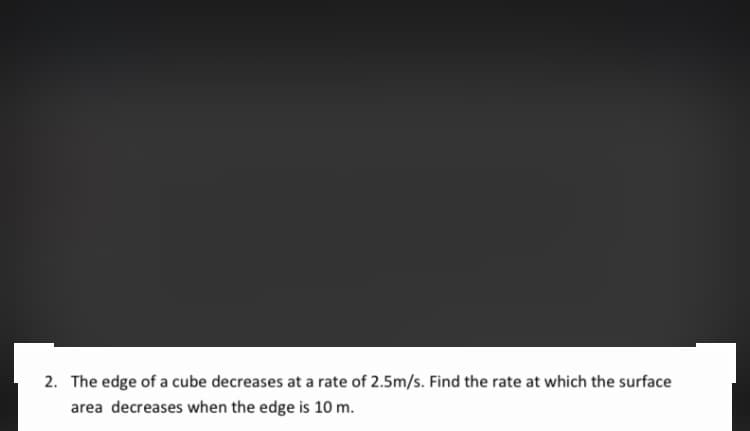 2. The edge of a cube decreases at a rate of 2.5m/s. Find the rate at which the surface
area decreases when the edge is 10 m.
