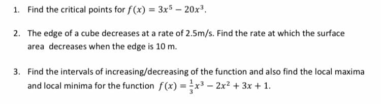1. Find the critical points for f(x) = 3x5 – 20x³.
2. The edge of a cube decreases at a rate of 2.5m/s. Find the rate at which the surface
area decreases when the edge is 10 m.
3. Find the intervals of increasing/decreasing of the function and also find the local maxima
and local minima for the function f(x) = x3 – 2x2 + 3x + 1.
3
