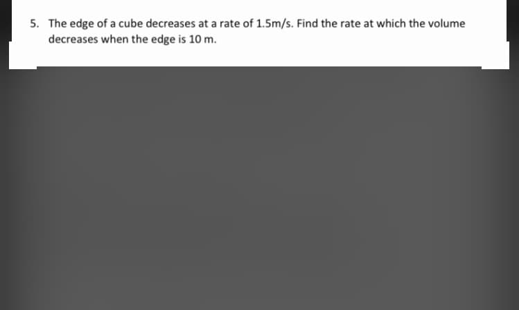 5. The edge of a cube decreases at a rate of 1.5m/s. Find the rate at which the volume
decreases when the edge is 10 m.
