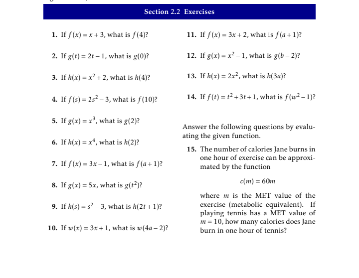 Section 2.2 Exercises
1. If f(x) = x + 3, what is f(4)?
11. If f(x) = 3x + 2, what is f(a +1)?
2. If g(t) = 2t – 1, what is g(0)?
12. If g(x) = x² – 1, what is g(b – 2)?
3. If h(x) = x² + 2, what is h(4)?
13. If h(x) = 2x², what is h(3a)?
%3D
4. If f(s) = 2s² – 3, what is f(10)?
14. If f(t) = t² + 3t +1, what is f(w² – 1)?
5. If g(x) = x³, what is g(2)?
Answer the following questions by evalu-
ating the given function.
6. If h(x) = x+, what is h(2)?
15. The number of calories Jane burns in
one hour of exercise can be approxi-
mated by the function
7. If f(x) = 3x– 1, what is f(a+ 1)?
c (m) %3D 60т
8. If g(x) = 5x, what is g(t²)?
where m is the MET value of the
exercise (metabolic equivalent). If
playing tennis has a MET value of
m = 10, how many calories does Jane
burn in one hour of tennis?
9. If h(s) = s² – 3, what is h(2t + 1)?
10. If w(x) = 3x+1, what is w(4a – 2)?
