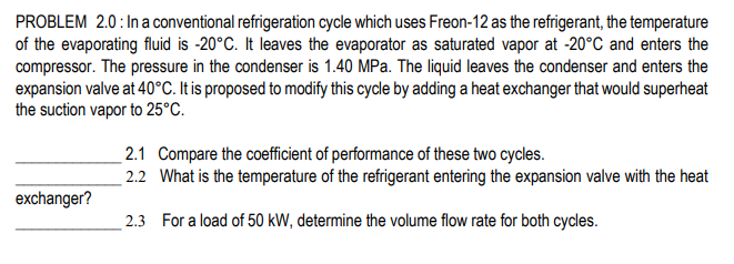 PROBLEM 2.0:In a conventional refrigeration cycle which uses Freon-12 as the refrigerant, the temperature
of the evaporating fluid is -20°C. It leaves the evaporator as saturated vapor at -20°C and enters the
compressor. The pressure in the condenser is 1.40 MPa. The liquid leaves the condenser and enters the
expansion valve at 40°C. It is proposed to modify this cycle by adding a heat exchanger that would superheat
the suction vapor to 25°C.
2.1 Compare the coefficient of performance of these two cycles.
2.2 What is the temperature of the refrigerant entering the expansion valve with the heat
exchanger?
2.3 For a load of 50 kW, determine the volume flow rate for both cycles.
