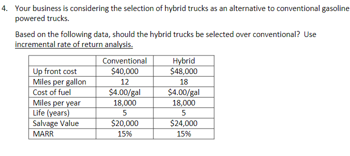 4. Your business is considering the selection of hybrid trucks as an alternative to conventional gasoline
powered trucks.
Based on the following data, should the hybrid trucks be selected over conventional? Use
incremental rate of return analysis.
Hybrid
$48,000
Conventional
Up front cost
Miles per gallon
$40,000
12
18
$4.00/gal
18,000
Cost of fuel
$4.00/gal
Miles per year
Life (years)
Salvage Value
18,000
5
5
$20,000
$24,000
MARR
15%
15%
