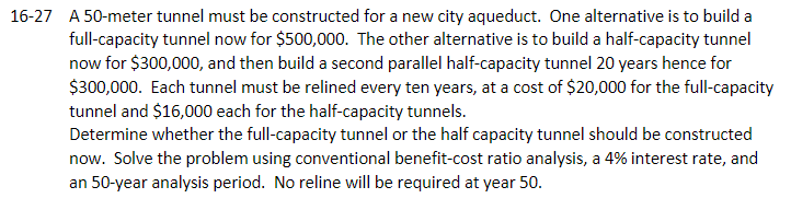 16-27 A 50-meter tunnel must be constructed for a new city aqueduct. One alternative is to build a
full-capacity tunnel now for $500,000. The other alternative is to build a half-capacity tunnel
now for $300,000, and then build a second parallel half-capacity tunnel 20 years hence for
$300,000. Each tunnel must be relined every ten years, at a cost of $20,000 for the full-capacity
tunnel and $16,000 each for the half-capacity tunnels.
Determine whether the full-capacity tunnel or the half capacity tunnel should be constructed
now. Solve the problem using conventional benefit-cost ratio analysis, a 4% interest rate, and
an 50-year analysis period. No reline will be required at year 50.
