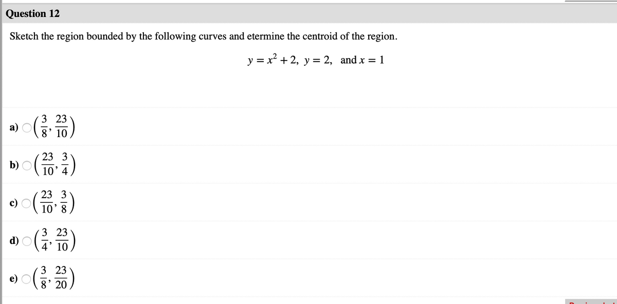 Question 12
Sketch the region bounded by the following curves and etermine the centroid of the region.
y = x² + 2, y = 2, and x =
1
3 23
a)
8' 10
23 3
b)
10' 4
23 3
10' 8
3 23
d)
4' 10
3 23
e) O
8' 20
