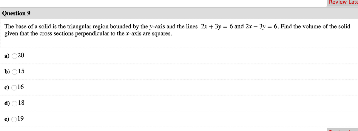 Question 9
Review Late
The base of a solid is the triangular region bounded by the y-axis and the lines 2x + 3y = 6 and 2x – 3y = 6. Find the volume of the solid
given that the cross sections perpendicular to the x-axis are squares.
%3D
а) 020
b) O15
c) O16
d) O18
e) O19
