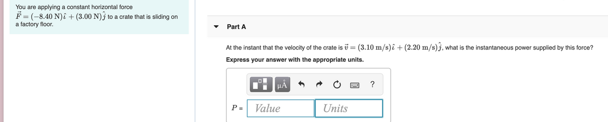 You are applying a constant horizontal force
F = (-8.40 N)î + (3.00 N)j to a crate that is sliding on
a factory floor.
Part A
At the instant that the velocity of the crate is v = (3.10 m/s)î + (2.20 m/s)j, what is the instantaneous power supplied by this force?
Express your answer with the appropriate units.
HA
P =
Value
Units
