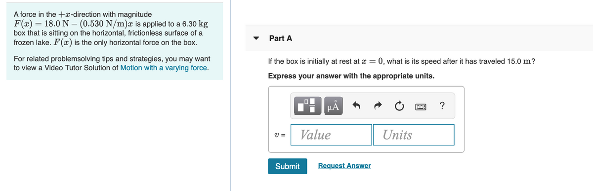 A force in the +x-direction with magnitude
F(x) = 18.0 N –- (0.530 N/m)æ is applied to a 6.30 kg
box that is sitting on the horizontal, frictionless surface of a
frozen lake. F(x) is the only horizontal force on the box.
Part A
For related problemsolving tips and strategies, you may want
to view a Video Tutor Solution of Motion with a varying force.
If the box is initially at rest at x = 0, what is its speed after it has traveled 15.0 m?
Express your answer with the appropriate units.
HẢ
?
V =
Value
Units
Submit
Request Answer
