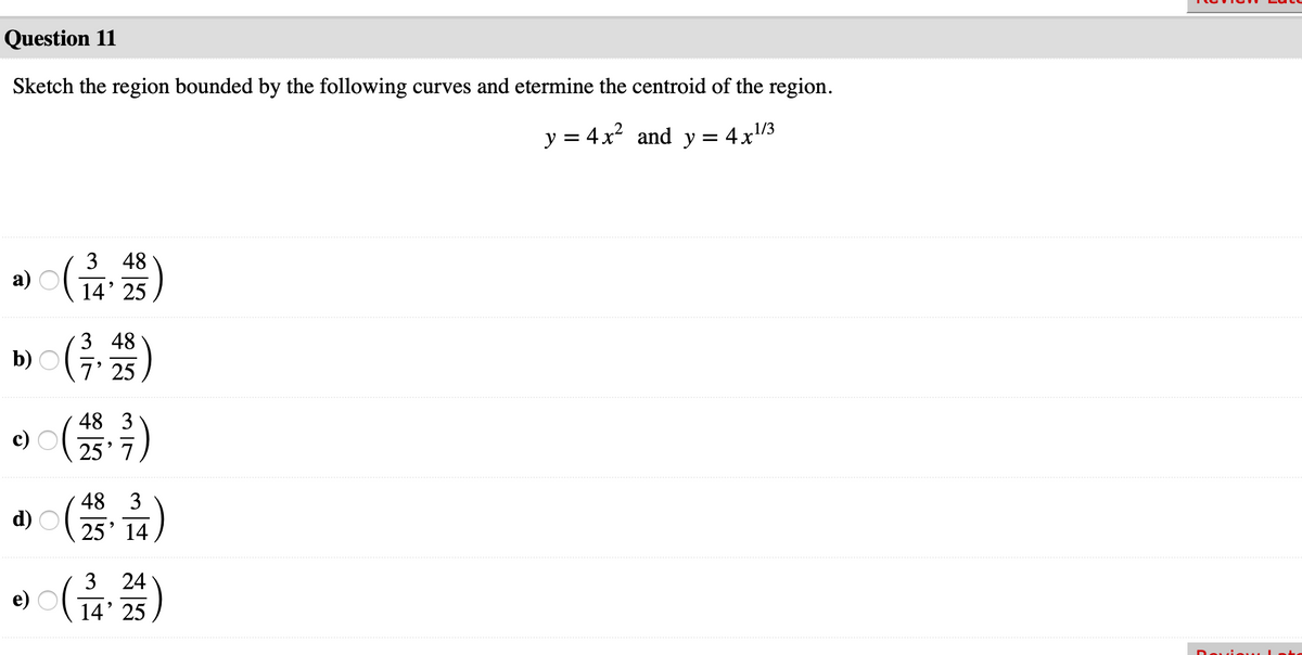 Question 11
Sketch the region bounded by the following curves and etermine the centroid of the region.
y = 4x? and y =
4x1/3
3 48
a) G
14' 25
(G)
3 48
b)
7' 25
48 3
c)
25' 7
48 3
d) O:
25' 14
3 24
e)
14' 25
