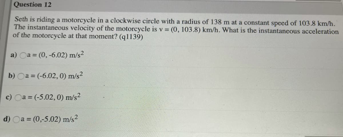 Question 12
Seth is riding a motorcycle in a clockwise circle with a radius of 138 m at a constant speed of 103.8 km/h.
The instantaneous velocity of the motorcycle is v = (0, 103.8) km/h. What is the instantaneous acceleration
of the motorcycle at that moment? (q1139)
a) Oa = (0, -6.02) m/s²
b) Oa = (-6.02, 0) m/s²
c) Oa = (-5.02, 0) m/s²
d) Oa = (0,-5.02) m/s2
