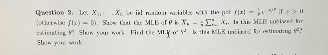 Question 2. Let X₁,..., Xn be iid random variables with the pdf f(x) = e/ if x > 0
(otherwise f(x) = 0). Show that the MLE of 0 is Xn = 1 X₁. Is this MLE unbiased for
estimating ? Show your work. Find the ML of 02. Is this MLE unbiased for estimating 0²?
Show your work.