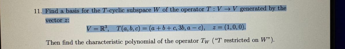 11. Find a basis for the T-cyclic subspace W of the operator T: V→V generated by the
vector 2:
V=R³, T(a, b, c) = (a + b + c, 3b, a-c), z = (1,0,0).
Then find the characteristic polynomial of the operator Tw ("T restricted on W").