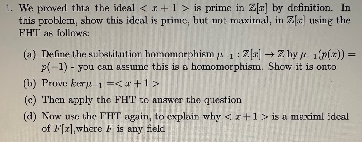 1. We proved thta the ideal < x + 1 > is prime in Z[x] by definition. In
this problem, show this ideal is prime, but not maximal, in Z[x] using the
FHT as follows:
(a) Define the substitution homomorphism μ-1: Z[x] → Z by μ-1 (p(x)) =
p(-1) - you can assume this is a homomorphism. Show it is onto
(b) Prove keru_1 =< x + 1 >
(c) Then apply the FHT to answer the question
(d) Now use the FHT again, to explain why < x + 1 > is a maximl ideal
of F[x],where F is any field