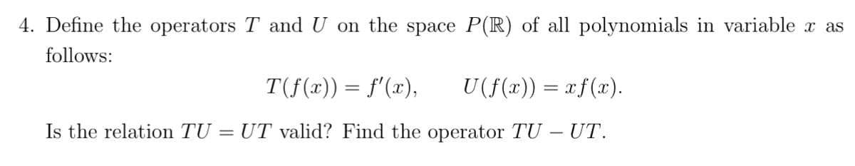 4. Define the operators T and U on the space P(R) of all polynomials in variable x as
follows:
T(ƒ(x)) = f'(x), U(f(x)) = xƒ(x).
Is the relation TU = UT valid? Find the operator TU - UT.