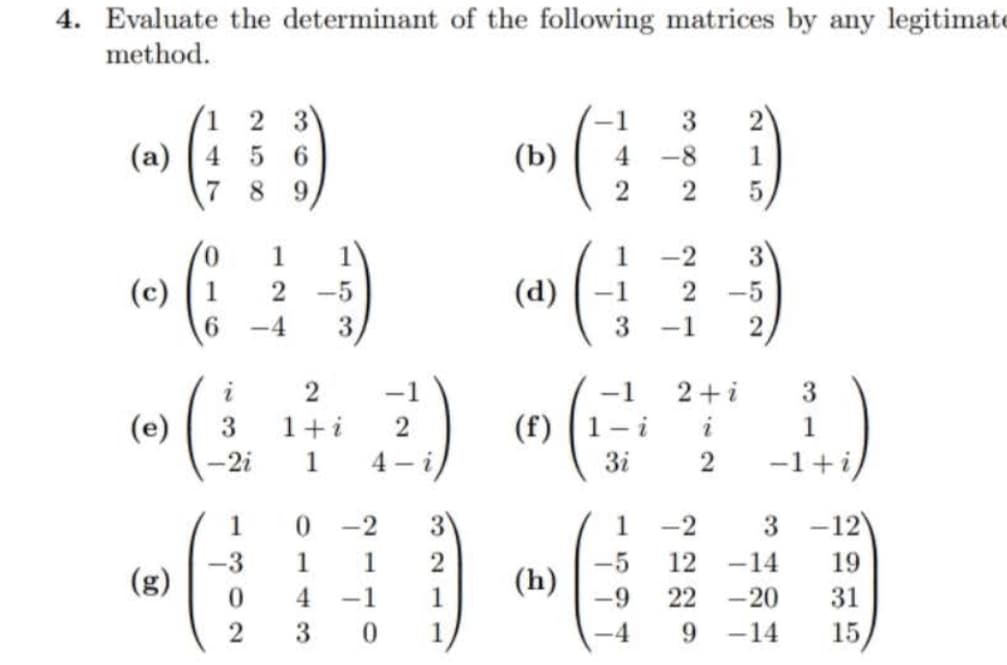 4. Evaluate the determinant of the following matrices by any legitimate
method.
1
3
(())
(a) ( 4 5 6
8 9
(c) (1
6
(e)
(
(g)
i
3
-2i
1
-3
2 -5
-4 3
0
2
2
1+i
1
-1
2
ܐ -4
0 -2
1
1 2
4 -1 1
3
0 1
ê
)b(
)d(
4
2
)h(
1
-1
3
(f( (1-i
3
5
-9
ܠ
3
-8
1
2 5
-2
2
-5
-1 2
ܐ+2
ܐ
2
3
1
-1+i/
-2
3
12
<-14
22 -20
9 -14
-12)
19
31
15