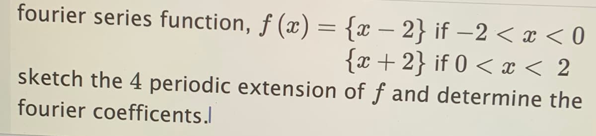 fourier series function, f (x) = {x − 2} if-2 < x < 0
{x+2} if 0 < x < 2
sketch the 4 periodic extension of f and determine the
fourier coefficents.l
