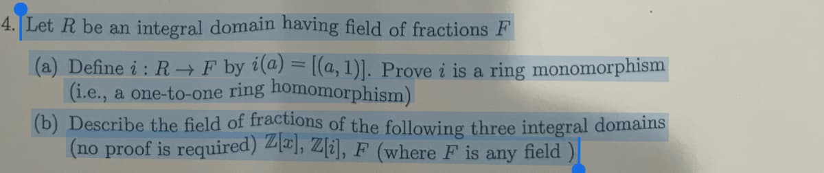 4. Let R be an integral domain having field of fractions F
(a) Define i: R→ F by i(a) = [(a, 1)]. Prove i is a ring monomorphism
(i.e., a one-to-one ring homomorphism)
(b) Describe the field of fractions of the following three integral domains
(no proof is required) Z[x], Z[i], F (where F is any field)