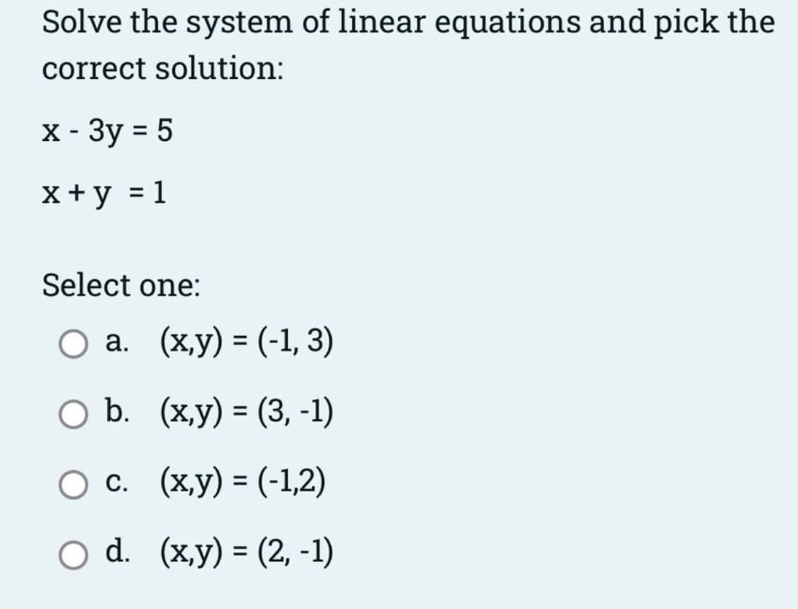 Solve the system of linear equations and pick the
correct solution:
X - 3y = 5
x +y = 1
Select one:
O a. (x,y) = (-1, 3)
%3D
О ъ. (ху) - (3, -1)
Ос. (ху) - (-12)
%3D
O d. (x,y) = (2, -1)
%D
