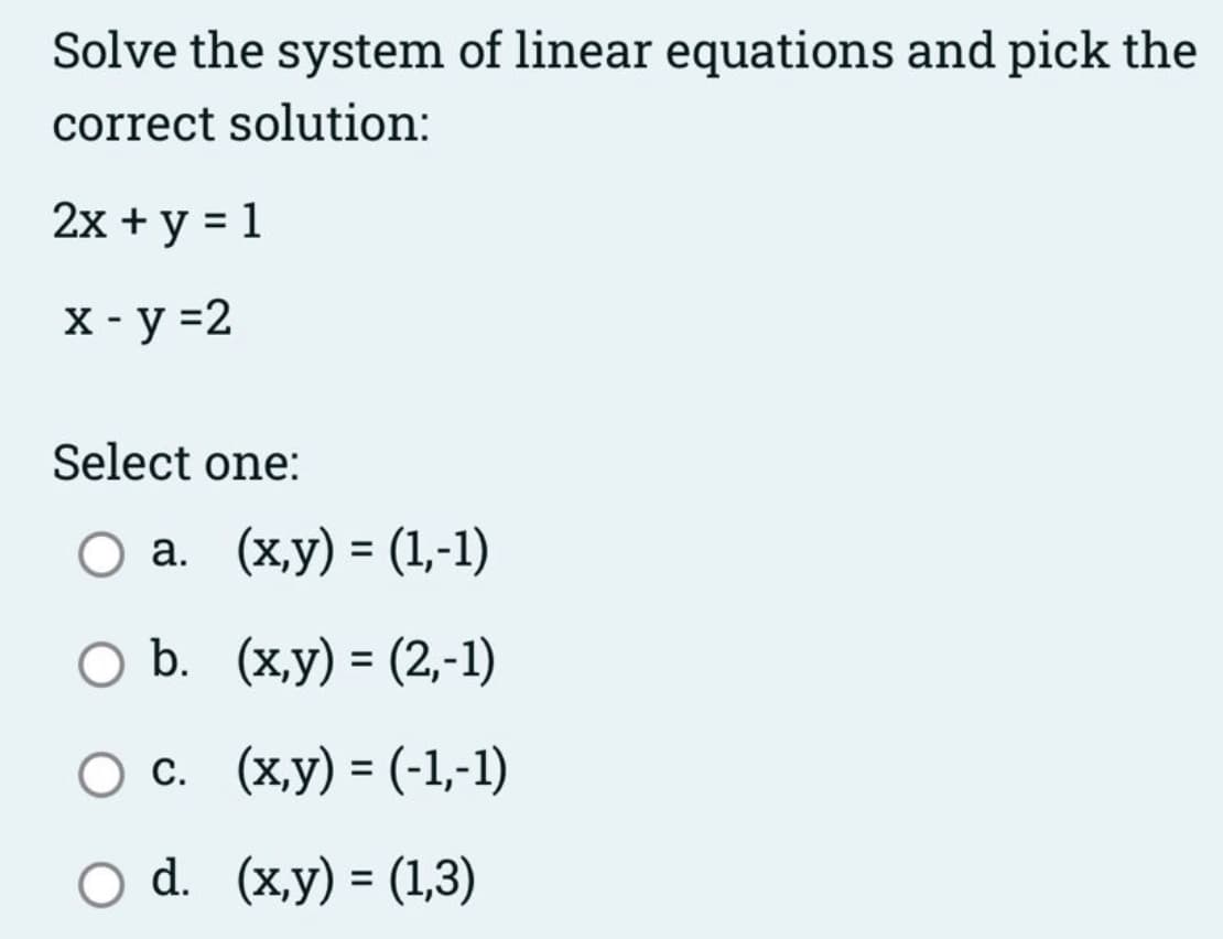 Solve the system of linear equations and pick the
correct solution:
2х + у %3D1
X - y =2
Select one:
Оа. (ху) - (1,-1)
ОБ. (ху) - (2,-1)
%3D
Ос. (х,у) - (-1,-1)
d. (x,y) = (1,3)
%3D
