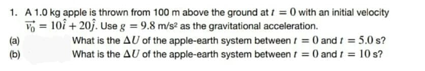 1. A 1.0 kg apple is thrown from 100 m above the ground att = 0 with an initial velocity
Vo = 10î + 20j. Use g 9.8 m/s² as the gravitational acceleration.
What is the AU of the apple-earth system between t = 0 and t = 5.0 s?
What is the AU of the apple-earth system between t = 0 and t = 10 s?
(a)
(b)
