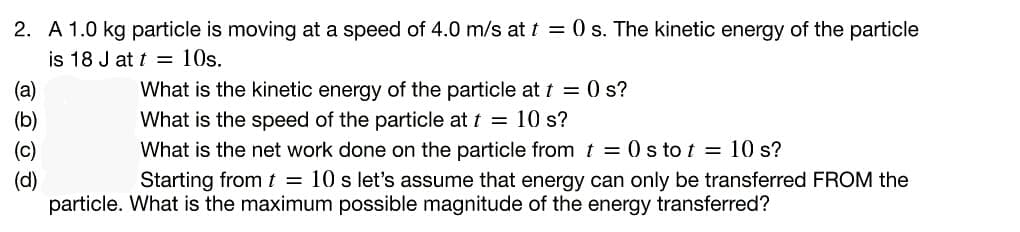 2. A 1.0 kg particle is moving at a speed of 4.0 m/s at t = 0 s. The kinetic energy of the particle
is 18 J at t = 10s.
What is the kinetic energy of the particle att = 0 s?
What is the speed of the particle at t = 10 s?
What is the net work done on the particle from t = 0 s to t = 10 s?
Starting from t = 10 s let's assume that energy can only be transferred FROM the
(a)
(c)
(d)
particle. What is the maximum possible magnitude of the energy transferred?
