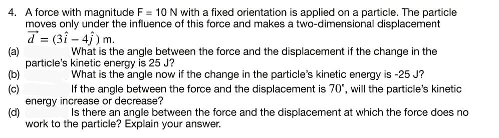 4. A force with magnitude F = 10 N with a fixed orientation is applied on a particle. The particle
moves only under the influence of this force and makes a two-dimensional displacement
d = (3î – 4j ) m.
(a)
particle's kinetic energy is 25 J?
(b)
(c)
energy increase or decrease?
(d)
work to the particle? Explain your answer.
-
What is the angle between the force and the displacement if the change in the
What is the angle now if the change in the particle's kinetic energy is -25 J?
If the angle between the force and the displacement is 70°, will the particle's kinetic
Is there an angle between the force and the displacement at which the force does no
