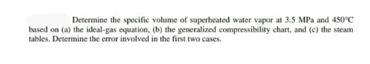 Determine the specific volume of superheated water vapor at 3.5 MPa and 450°C
based on (a) the ideal-gas equation, (b) the generalized compressibility chart, and (c) the steam
tables. Determine the error involved in the first two cases.
