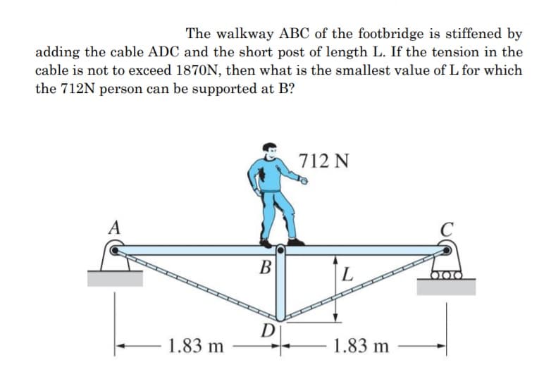 The walkway ABC of the footbridge is stiffened by
adding the cable ADC and the short post of length L. If the tension in the
cable is not to exceed 1870N, then what is the smallest value of L for which
the 712N person can be supported at B?
712 N
A
C
В
L
D
1.83 m
1.83 m
