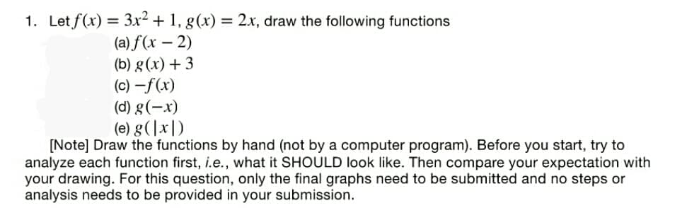 1. Let f(x) = 3x² + 1, g(x) = 2x, draw the following functions
(a) f(x – 2)
(b) g(x) + 3
(c) –f(x)
(d) g(-x)
(e) g(|x|)
[Note] Draw the functions by hand (not by a computer program). Before you start, try to
analyze each function first, i.e., what it SHOULD look like. Then compare your expectation with
your drawing. For this question, only the final graphs need to be submitted and no steps or
analysis needs to be provided in your submission.
