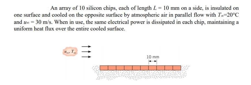 An array of 10 silicon chips, each of length L = 10 mm on a side, is insulated on
one surface and cooled on the opposite surface by atmospheric air in parallel flow with T=20°C
and u = 30 m/s. When in use, the same electrical power is dissipated in each chip, maintaining a
uniform heat flux over the entire cooled surface.
10 mm
