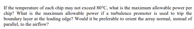 If the temperature of each chip may not exceed 80°C, what is the maximum allowable power per
chip? What is the maximum allowable power if a turbulence promoter is used to trip the
boundary layer at the leading edge? Would it be preferable to orient the array normal, instead of
parallel, to the airflow?
