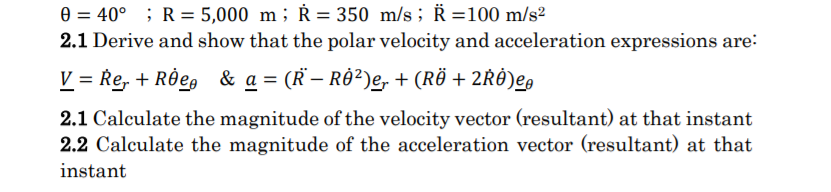 e = 40° ; R = 5,000 m; Ř = 350 m/s ; R =100 m/s²
2.1 Derive and show that the polar velocity and acceleration expressions are:
V = Re, + Rde,
& a = (R – RÔ²)e, + (RÖ + 2RÔ)eg
2.1 Calculate the magnitude of the velocity vector (resultant) at that instant
2.2 Calculate the magnitude of the acceleration vector (resultant) at that
instant
