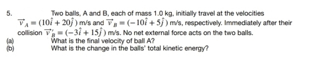 5.
Two balls, A and B, each of mass 1.0 kg, initially travel at the velocities
VA = (10î + 20ĵ ) m/s and Vg = (-10î + 5j ) m/s, respectively. Immediately after their
collision V = (-3î + 15j ) m/s. No net external force acts on the two balls.
%3D
What is the final velocity of ball A?
What is the change in the balls' total kinetic energy?
