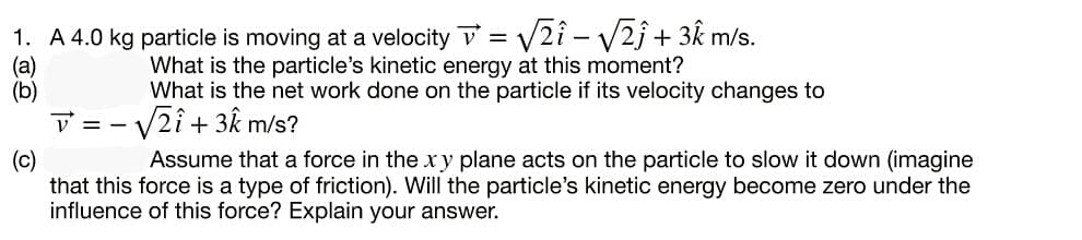 1. A 4.0 kg particle is moving at a velocity v = V2î – V2ĵ + 3k m/s.
(a)
(b)
What is the particle's kinetic energy at this moment?
What is the net work done on the particle if its velocity changes to
- V2î + 3k m/s?
V = -
Assume that a force in the x y plane acts on the particle to slow it down (imagine
(c)
that this force is a type of friction). Will the particle's kinetic energy become zero under the
influence of this force? Explain your answer.
