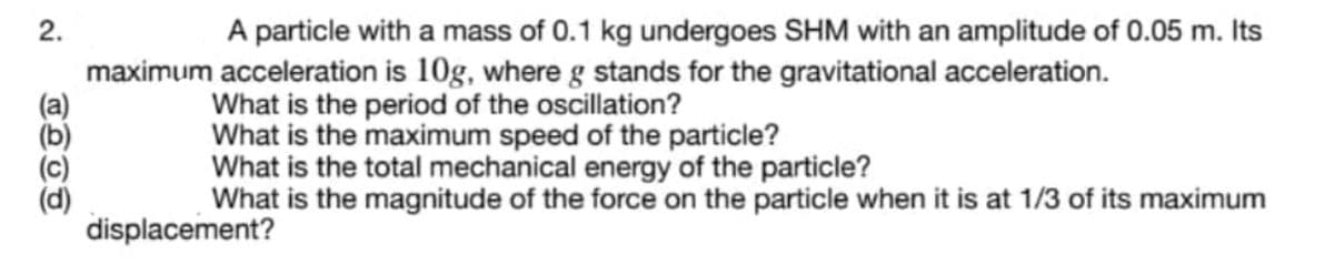 A particle with a mass of 0.1 kg undergoes SHM with an amplitude of 0.05 m. Its
maximum acceleration is 10g, where g stands for the gravitational acceleration.
What is the period of the oscillation?
What is the maximum speed of the particle?
What is the total mechanical energy of the particle?
What is the magnitude of the force on the particle when it is at 1/3 of its maximum
displacement?
2.
